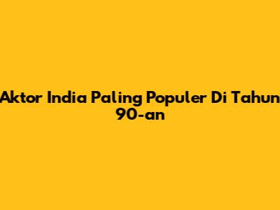 Aktor India Paling Populer Di Tahun 90-an