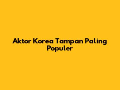 Aktor Korea Tampan Paling Populer