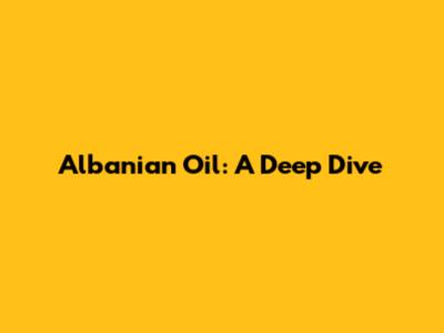 Albanian Oil: A Deep Dive