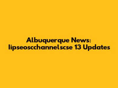 Albuquerque News: Iipseoscchannelscse 13 Updates
