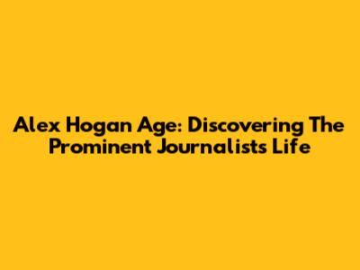Alex Hogan Age: Discovering The Prominent Journalist's Life
