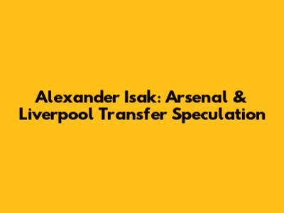 Alexander Isak: Arsenal & Liverpool Transfer Speculation