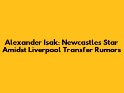 Alexander Isak: Newcastle's Star Amidst Liverpool Transfer Rumors