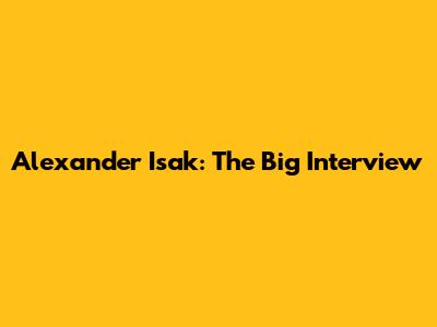 Alexander Isak: The Big Interview