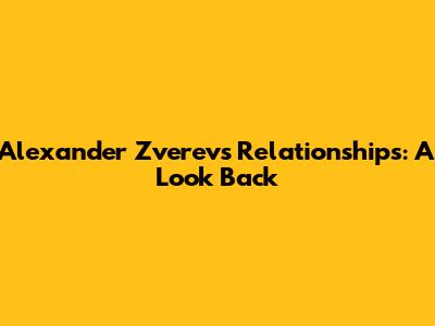 Alexander Zverev's Relationships: A Look Back