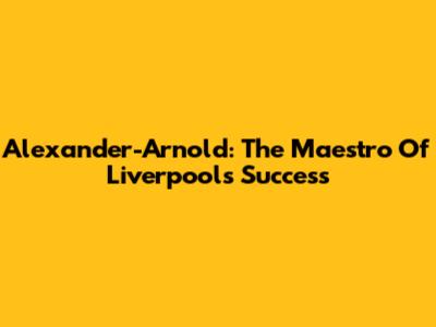 Alexander-Arnold: The Maestro Of Liverpool's Success