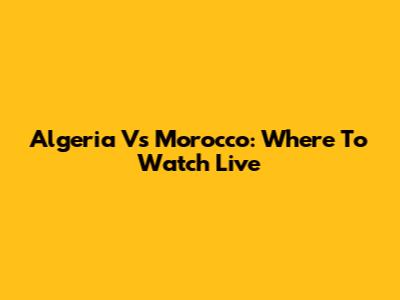 Algeria Vs Morocco: Where To Watch Live