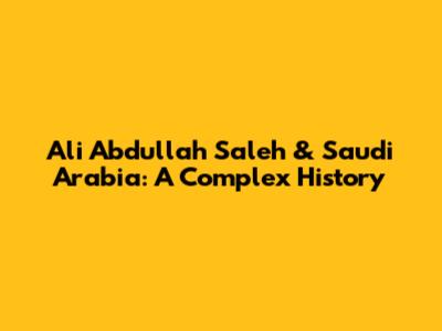 Ali Abdullah Saleh & Saudi Arabia: A Complex History