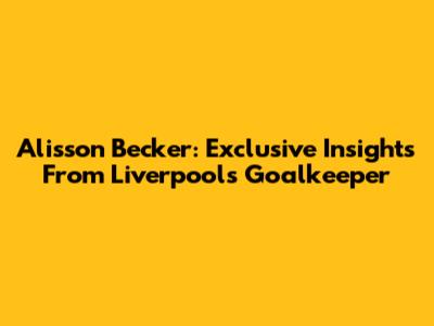 Alisson Becker: Exclusive Insights From Liverpool's Goalkeeper