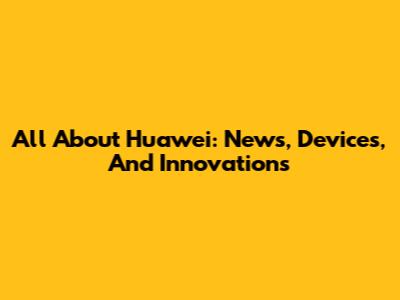 All About Huawei: News, Devices, And Innovations