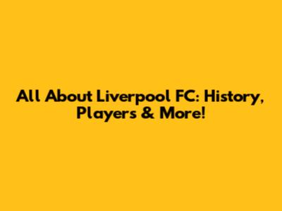 All About Liverpool FC: History, Players & More!