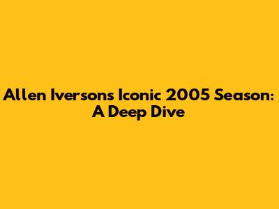 Allen Iverson's Iconic 2005 Season: A Deep Dive
