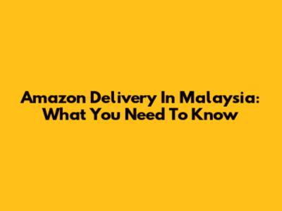 Amazon Delivery In Malaysia: What You Need To Know
