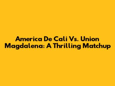 America De Cali Vs. Union Magdalena: A Thrilling Matchup