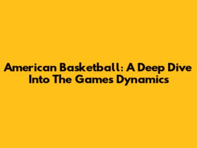American Basketball: A Deep Dive Into The Game's Dynamics