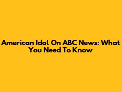 American Idol On ABC News: What You Need To Know