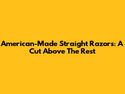 American-Made Straight Razors: A Cut Above The Rest