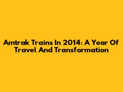 Amtrak Trains In 2014: A Year Of Travel And Transformation