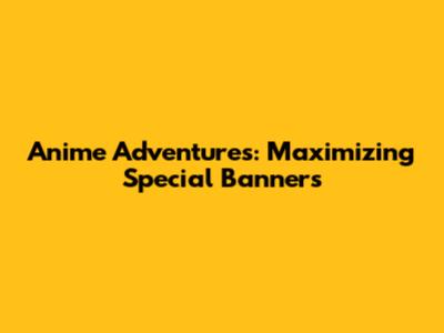 Anime Adventures: Maximizing Special Banners