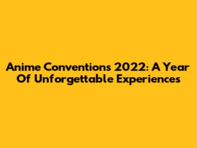 Anime Conventions 2022: A Year Of Unforgettable Experiences