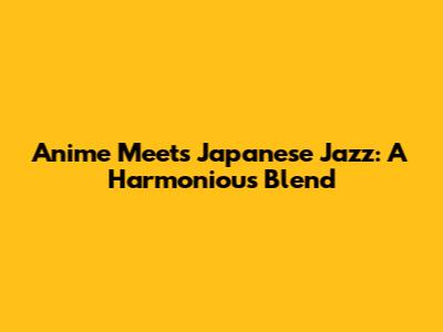 Anime Meets Japanese Jazz: A Harmonious Blend