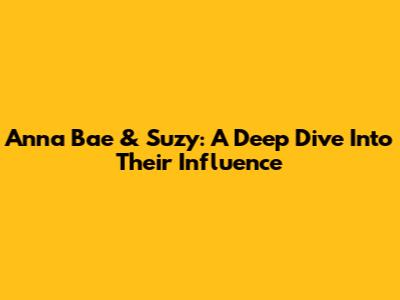 Anna Bae & Suzy: A Deep Dive Into Their Influence