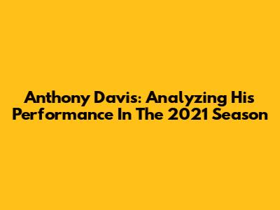 Anthony Davis: Analyzing His Performance In The 2021 Season