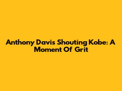 Anthony Davis Shouting Kobe: A Moment Of Grit
