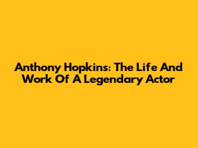 Anthony Hopkins: The Life And Work Of A Legendary Actor