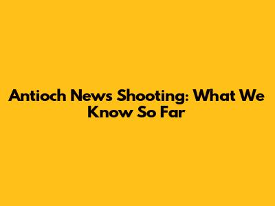 Antioch News Shooting: What We Know So Far