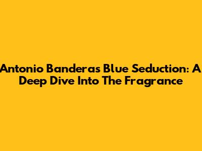 Antonio Banderas Blue Seduction: A Deep Dive Into The Fragrance