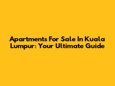 Apartments For Sale In Kuala Lumpur: Your Ultimate Guide