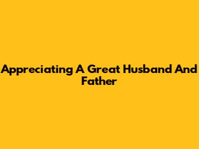 Appreciating A Great Husband And Father