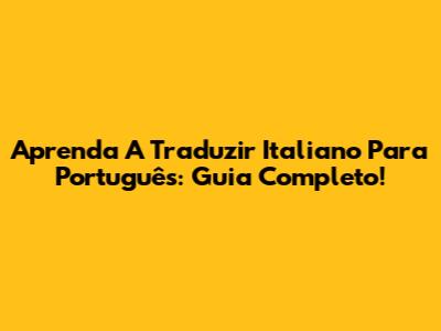 Aprenda A Traduzir Italiano Para Português: Guia Completo!