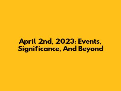 April 2nd, 2023: Events, Significance, And Beyond