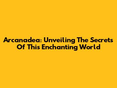 Arcanadea: Unveiling The Secrets Of This Enchanting World