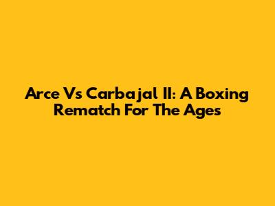 Arce Vs Carbajal II: A Boxing Rematch For The Ages