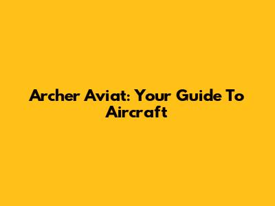 Archer Aviat: Your Guide To Aircraft