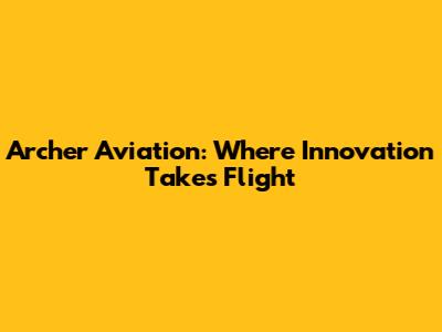 Archer Aviation: Where Innovation Takes Flight