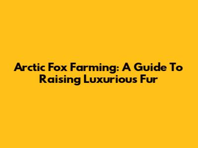 Arctic Fox Farming: A Guide To Raising Luxurious Fur