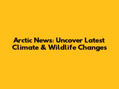 Arctic News: Uncover Latest Climate & Wildlife Changes