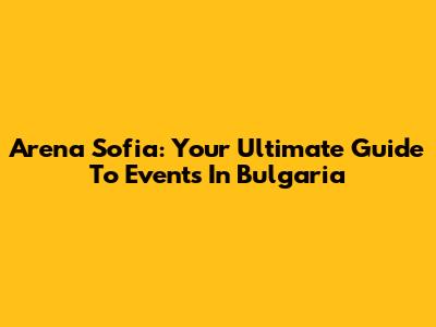 Arena Sofia: Your Ultimate Guide To Events In Bulgaria