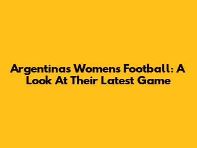 Argentina's Women's Football: A Look At Their Latest Game
