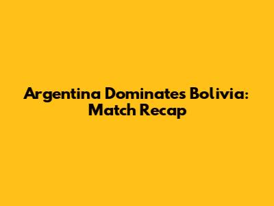 Argentina Dominates Bolivia: Match Recap