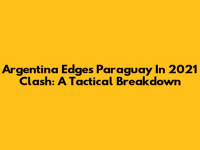 Argentina Edges Paraguay In 2021 Clash: A Tactical Breakdown