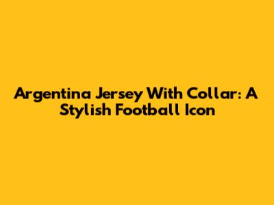 Argentina Jersey With Collar: A Stylish Football Icon