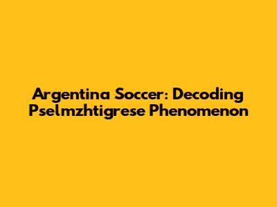 Argentina Soccer: Decoding Pselmzhtigrese Phenomenon