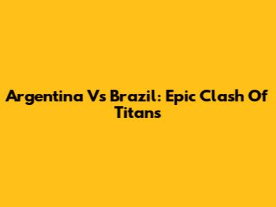 Argentina Vs Brazil: Epic Clash Of Titans