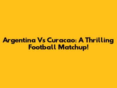 Argentina Vs Curacao: A Thrilling Football Matchup!