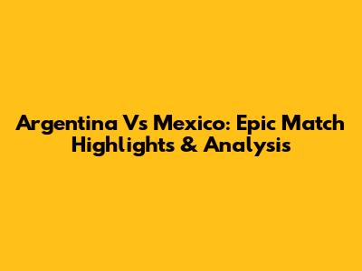 Argentina Vs Mexico: Epic Match Highlights & Analysis